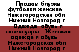 Продам блузки,футболки женские  - Нижегородская обл., Нижний Новгород г. Одежда, обувь и аксессуары » Женская одежда и обувь   . Нижегородская обл.,Нижний Новгород г.